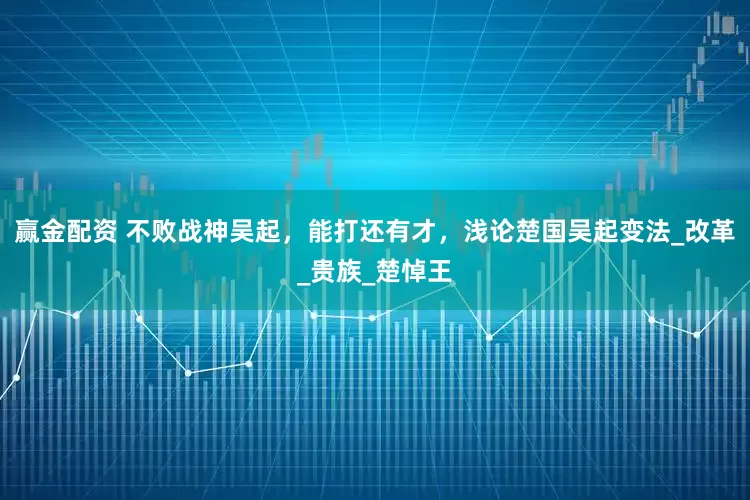 赢金配资 不败战神吴起，能打还有才，浅论楚国吴起变法_改革_贵族_楚悼王