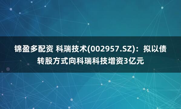 锦盈多配资 科瑞技术(002957.SZ)：拟以债转股方式向科瑞科技增资3亿元