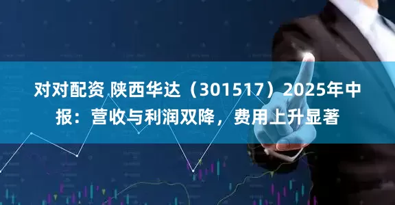 对对配资 陕西华达（301517）2025年中报：营收与利润双降，费用上升显著